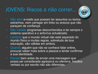 JOVENS: Riscos a não correr…
•   Não abrir e-mails que possam ter assuntos ou textos
    estranhos, nem carregar em links ou anexos que não
    pareçam de confiança.
•   Não instalar programas desconhecidos e ter sempre o
    sistema operativo e o antivírus actualizado.
•   Lembrar que o mundo virtual não está separado do
    mundo físico e muitas regras, sobretudo de boa
    educação, são válidas em ambos.
•   Quando alguém que não se conhece falar online,
    procurar saber mais sobre a pessoa e tentar confirmar
    a sua identidade.
•   Pensar bem antes de enviar uma mensagem que
    possa ser considerada agressiva ou ofensiva. Insultos
    verbais ou por escrito não são diferentes.
 