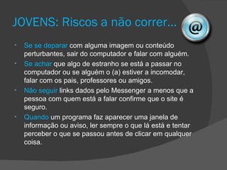 JOVENS: Riscos a não correr…
•   Se se deparar com alguma imagem ou conteúdo
    perturbantes, sair do computador e falar com alguém.
•   Se achar que algo de estranho se está a passar no
    computador ou se alguém o (a) estiver a incomodar,
    falar com os pais, professores ou amigos.
•   Não seguir links dados pelo Messenger a menos que a
    pessoa com quem está a falar confirme que o site é
    seguro.
•   Quando um programa faz aparecer uma janela de
    informação ou aviso, ler sempre o que lá está e tentar
    perceber o que se passou antes de clicar em qualquer
    coisa.
 