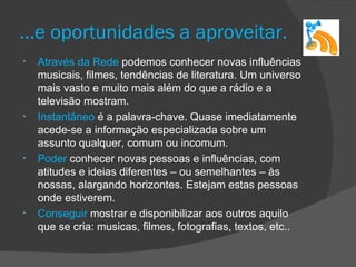 …e oportunidades a aproveitar.
•   Através da Rede podemos conhecer novas influências
    musicais, filmes, tendências de literatura. Um universo
    mais vasto e muito mais além do que a rádio e a
    televisão mostram.
•   Instantâneo é a palavra-chave. Quase imediatamente
    acede-se a informação especializada sobre um
    assunto qualquer, comum ou incomum.
•   Poder conhecer novas pessoas e influências, com
    atitudes e ideias diferentes – ou semelhantes – às
    nossas, alargando horizontes. Estejam estas pessoas
    onde estiverem.
•   Conseguir mostrar e disponibilizar aos outros aquilo
    que se cria: musicas, filmes, fotografias, textos, etc..
 