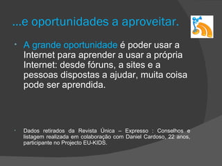 …e oportunidades a aproveitar.
•   A grande oportunidade é poder usar a
    Internet para aprender a usar a própria
    Internet: desde fóruns, a sites e a
    pessoas dispostas a ajudar, muita coisa
    pode ser aprendida.



•   Dados retirados da Revista Única – Expresso : Conselhos e
    listagem realizada em colaboração com Daniel Cardoso, 22 anos,
    participante no Projecto EU-KIDS.
 