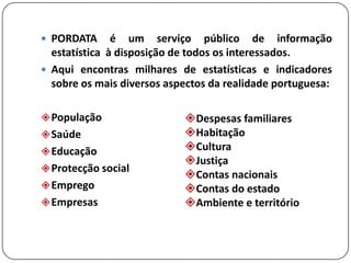 PORDATA é um serviço público de informação estatística à disposição de todos os interessados. Aqui encontras milhares de estatísticas e indicadores sobre os mais diversos aspectos da realidade portuguesa:População