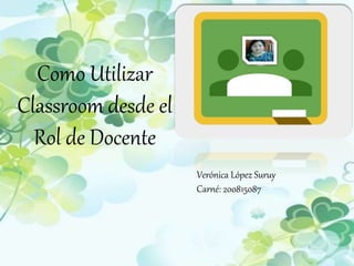 Como Utilizar
Classroom desde el
Rol de Docente
Verónica López Suruy
Carné: 200815087
 