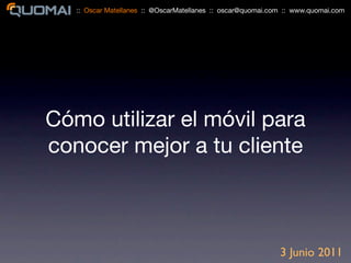 :: Oscar Matellanes :: @OscarMatellanes :: oscar@quomai.com :: www.quomai.com




Cómo utilizar el móvil para
conocer mejor a tu cliente



                                                             3 Junio 2011
 