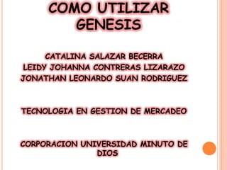 COMO UTILIZAR
        GENESIS

      CATALINA SALAZAR BECERRA
 LEIDY JOHANNA CONTRERAS LIZARAZO
JONATHAN LEONARDO SUAN RODRIGUEZ



TECNOLOGIA EN GESTION DE MERCADEO



CORPORACION UNIVERSIDAD MINUTO DE
               DIOS
 