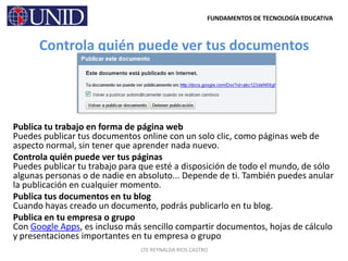 Controla quién puede ver tus documentosPublica tu trabajo en forma de página webPuedes publicar tus documentos online con un solo clic, como páginas web de aspecto normal, sin tener que aprender nada nuevo.Controla quién puede ver tus páginasPuedes publicar tu trabajo para que esté a disposición de todo el mundo, de sólo algunas personas o de nadie en absoluto... Depende de ti. También puedes anular la publicación en cualquier momento.Publica tus documentos en tu blogCuando hayas creado un documento, podrás publicarlo en tu blog.Publica en tu empresa o grupoCon Google Apps, es incluso más sencillo compartir documentos, hojas de cálculo y presentaciones importantes en tu empresa o grupo