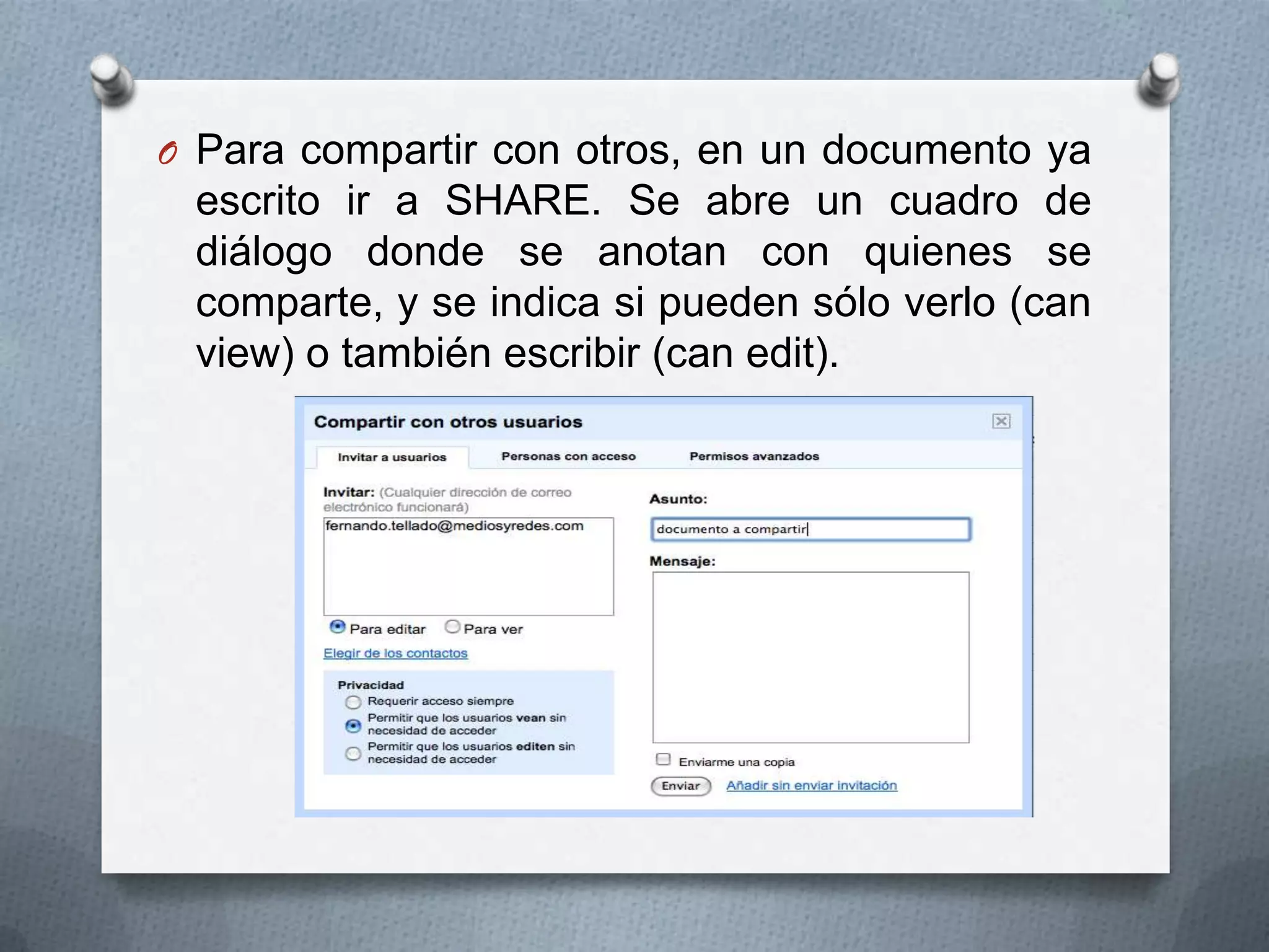 O Para compartir con otros, en un documento ya
 escrito ir a SHARE. Se abre un cuadro de
 diálogo donde se anotan con quienes se
 comparte, y se indica si pueden sólo verlo (can
 view) o también escribir (can edit).
 
