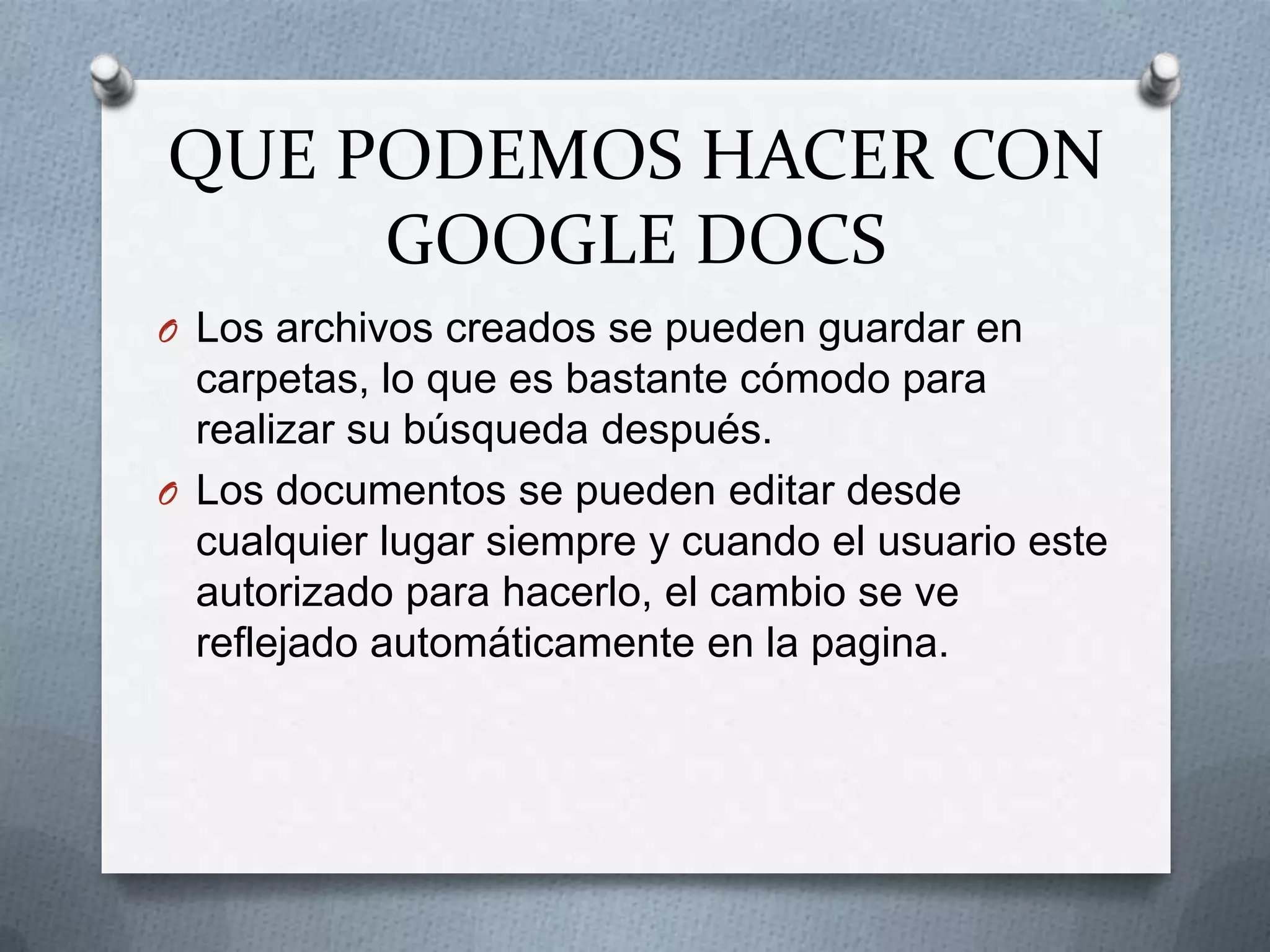 QUE PODEMOS HACER CON
     GOOGLE DOCS
O Los archivos creados se pueden guardar en
  carpetas, lo que es bastante cómodo para
  realizar su búsqueda después.
O Los documentos se pueden editar desde
  cualquier lugar siempre y cuando el usuario este
  autorizado para hacerlo, el cambio se ve
  reflejado automáticamente en la pagina.
 