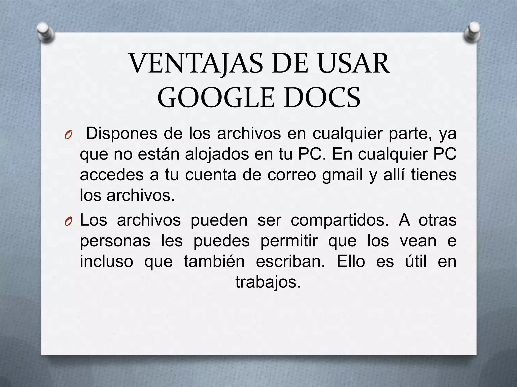 VENTAJAS DE USAR
          GOOGLE DOCS
O Dispones de los archivos en cualquier parte, ya
  que no están alojados en tu PC. En cualquier PC
  accedes a tu cuenta de correo gmail y allí tienes
  los archivos.
O Los archivos pueden ser compartidos. A otras
  personas les puedes permitir que los vean e
  incluso que también escriban. Ello es útil en
                     trabajos.
 
