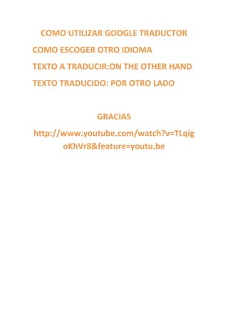 COMO UTILIZAR GOOGLE TRADUCTOR
COMO ESCOGER OTRO IDIOMA
TEXTO A TRADUCIR:ON THE OTHER HAND
TEXTO TRADUCIDO: POR OTRO LADO


              GRACIAS
http://www.youtube.com/watch?v=TLqig
       oKhVr8&feature=youtu.be
 