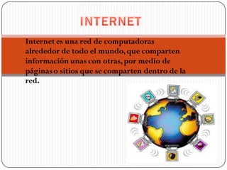 Internet es una red de computadoras
alrededor de todo el mundo, que comparten
información unas con otras, por medio de
páginas o sitios que se comparten dentro de la
red.
 