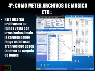4º: COMO METER ARCHIVOS DE MUSICA ,  ETC.:   Para insertar archivos en su Itunes vasta con arrastrarlos desde la carpeta donde tenga usted esos archivos que desea tener en su carpeta de Itunes. 