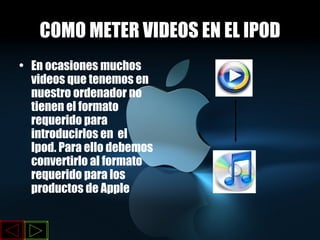COMO METER VIDEOS EN EL IPOD En ocasiones muchos videos que tenemos en nuestro ordenador no tienen el formato requerido para introducirlos en  el Ipod. Para ello debemos convertirlo al formato requerido para los productos de Apple 