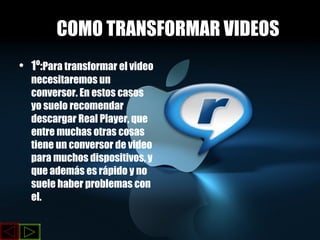 COMO TRANSFORMAR VIDEOS 1º: Para transformar el video necesitaremos un conversor. En estos casos yo suelo recomendar descargar Real Player, que entre muchas otras cosas tiene un conversor de video para muchos dispositivos, y que además es rápido y no suele haber problemas con   el.  