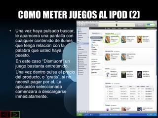 COMO METER JUEGOS AL IPOD (2) Una vez haya pulsado buscar, le aparecera una pantalla con cualquier contenido de itunes que tenga relación con la palabra que usted haya puesto. En este caso “Dismuont” un juego bastanta entretenido. Una vez dentro pulse el precio del producto, o “gratis”, si no necesit pagar por el. La aplicación seleccionada comenzara a descargarse inmediatamente. 