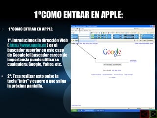 1 ºCOMO ENTRAR EN APPLE: 1 ºCOMO ENTRAR EN APPLE: 1º: Introducimos la dirección Web (  http://www.apple.es  ) en el buscador superior en este caso de Google (el buscador carece de importancia puede utilizarse cualquiera; Google, Yahoo, etc. 2º: Tras realizar esto pulse la tecla “intro” y espere a que salga la próxima pantalla. 