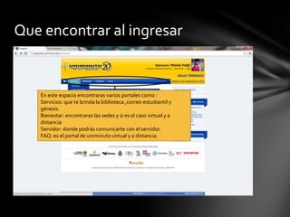 Que encontrar al ingresar


   En este espacio encontraras varios portales como :
   Servicios: que te brinda la biblioteca ,correo estudiantil y
   génesis.
   Bienestar: encontraras las sedes y si es el caso virtual y a
   distancia
   Servidor: donde podrás comunicarte con el servidor.
   FAQ: es el portal de uniminuto virtual y a distancia
 
