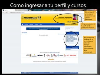 Como ingresar a tu perfil y cursos
                                     Mis cursos: ahí
                                     encontraras
                                     todas tus áreas
                                     y tareas
                                     pendientes

                               Al ingresar aparecerá
                               tu perfil donde
                               podrás actualizar etc.




                                   Ahí encontraras
                                   las áreas de tu
                                   semestre y así
                                   saber tus
                                   trabajos
                                   pendientes y
                                   como vas en el
                                   área
                                   seleccionada
 