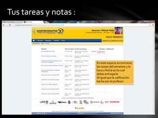 Tus tareas y notas :




                       En esté espacio encontraras
                       las tareas del semestre y la
                       hora y fecha en la cual
                       debes entregarla
                       Al igual que la calificación
                       hecha por el profesor
 