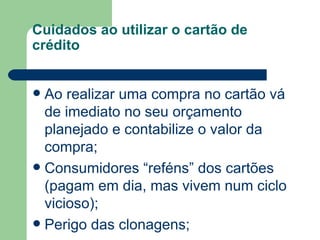 Cuidados ao utilizar o cartão de crédito Ao realizar uma compra no cartão vá de imediato no seu orçamento planejado e contabilize o valor da compra; Consumidores “reféns” dos cartões (pagam em dia, mas vivem num ciclo vicioso); Perigo das clonagens; 