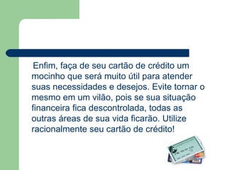 Enfim, faça de seu cartão de crédito um mocinho que será muito útil para atender suas necessidades e desejos. Evite tornar o mesmo em um vilão, pois se sua situação financeira fica descontrolada, todas as outras áreas de sua vida ficarão. Utilize racionalmente seu cartão de crédito!  