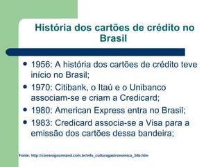 História dos cartões de crédito no Brasil  1956: A história dos cartões de crédito teve início no Brasil; 1970: Citibank, o Itaú e o Unibanco associam-se e criam a Credicard; 1980: American Express entra no Brasil; 1983: Credicard associa-se a Visa para a emissão dos cartões dessa bandeira; Fonte: http://correiogourmand.com.br/info_culturagastronomica_34b.htm 