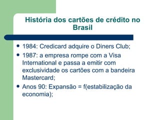 História dos cartões de crédito no Brasil 1984: Credicard adquire o Diners Club; 1987: a empresa rompe com a Visa International e passa a emitir com exclusividade os cartões com a bandeira Mastercard; Anos 90: Expansão = f(estabilização da economia); 