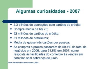 Algumas curiosidades - 2007 2,3 bilhões de operações com cartões de crédito; Compra média de R$ 76; 92 milhões de cartões de crédito; 31 milhões de brasileiros; Média de quase três cartões por pessoa; As compras a prazos passaram de 50,4% do total de negócios em 2006, para 51,6% em 2007, como resposta às facilidades do comércio às vendas em parcelas sem cobrança de juros.  Fonte: Relatório feito pela Itaucard (2007). 