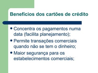 Benefícios dos cartões de crédito Concentra os pagamentos numa data (facilita planejamento); Permite transações comerciais quando não se tem o dinheiro; Maior segurança para os estabelecimentos comerciais; 