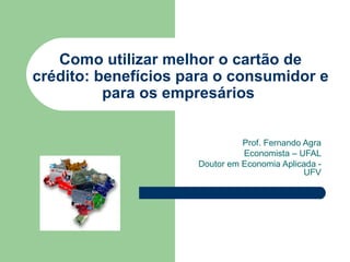 Como utilizar melhor o cartão de crédito: benefícios para o consumidor e para os empresários  Prof. Fernando Agra Economista – UFAL Doutor em Economia Aplicada - UFV 