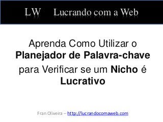 LW Lucrando com a Web
Aprenda Como Utilizar o
Planejador de Palavra-chave
para Verificar se um Nicho é
Lucrativo
Fran Oliveira – http://lucrandocomaweb.com
 