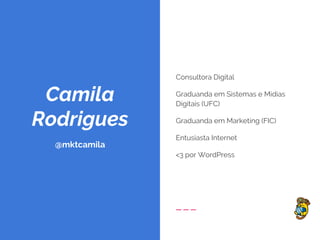 Camila
Rodrigues
@mktcamila
Consultora Digital
Graduanda em Sistemas e Mídias
Digitais (UFC)
Graduanda em Marketing (FIC)
Entusiasta Internet
<3 por WordPress
 