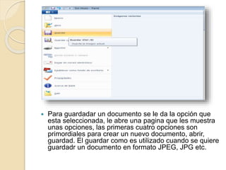  Para guardadar un documento se le da la opción que
esta seleccionada, le abre una pagina que les muestra
unas opciones, las primeras cuatro opciones son
primordiales para crear un nuevo documento, abrir,
guardad. El guardar como es utilizado cuando se quiere
guardadr un documento en formato JPEG, JPG etc.
 