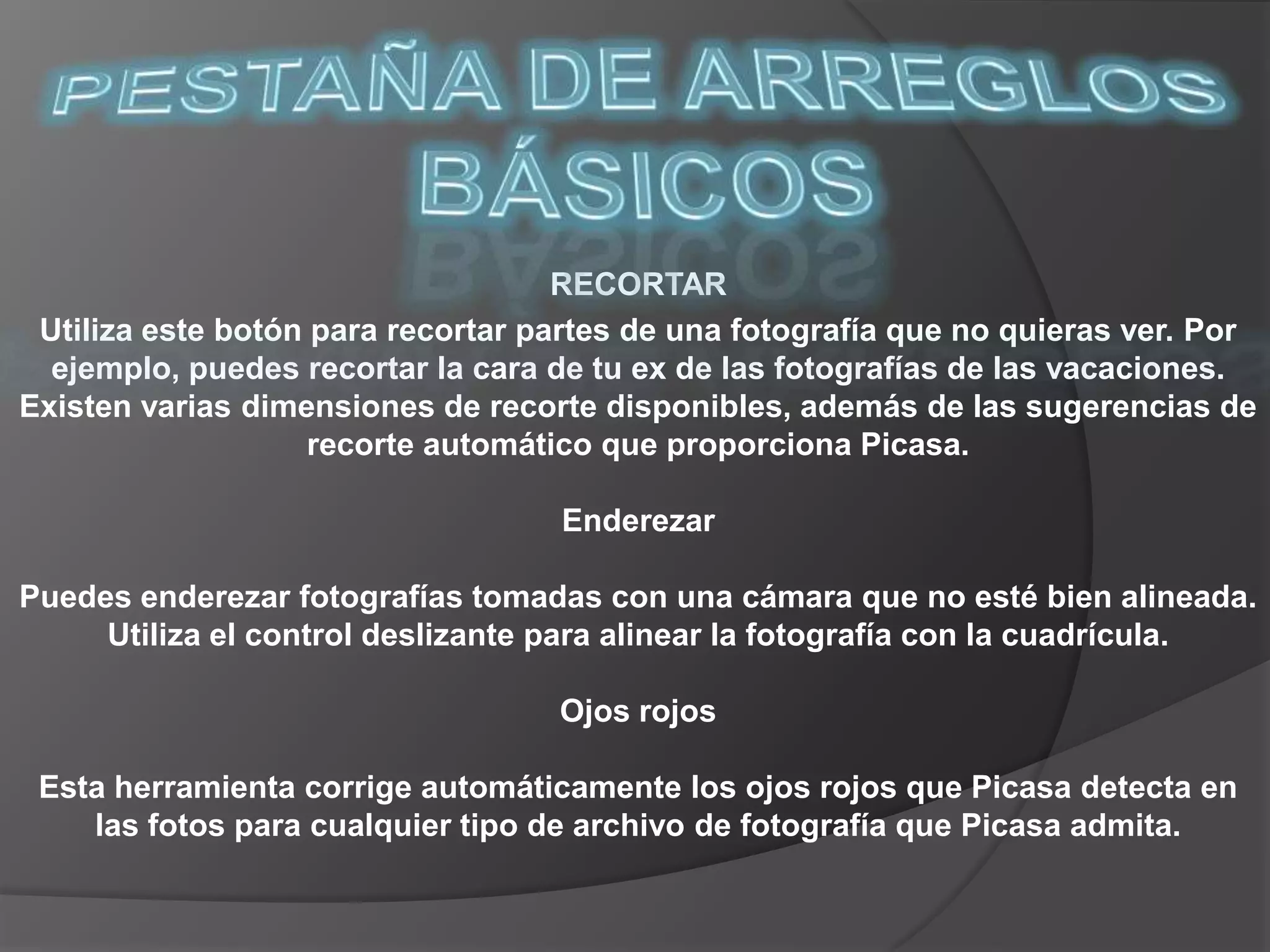 PESTAÑA DE ARREGLOS BÁSICOSRECORTARUtiliza este botón para recortar partes de una fotografía que no quieras ver. Por ejemplo, puedes recortar la cara de tu ex de las fotografías de las vacaciones. Existen varias dimensiones de recorte disponibles, además de las sugerencias de recorte automático que proporciona Picasa. Enderezar Puedes enderezar fotografías tomadas con una cámara que no esté bien alineada. Utiliza el control deslizante para alinear la fotografía con la cuadrícula. Ojos rojos Esta herramienta corrige automáticamente los ojos rojos que Picasa detecta en las fotos para cualquier tipo de archivo de fotografía que Picasa admita. 