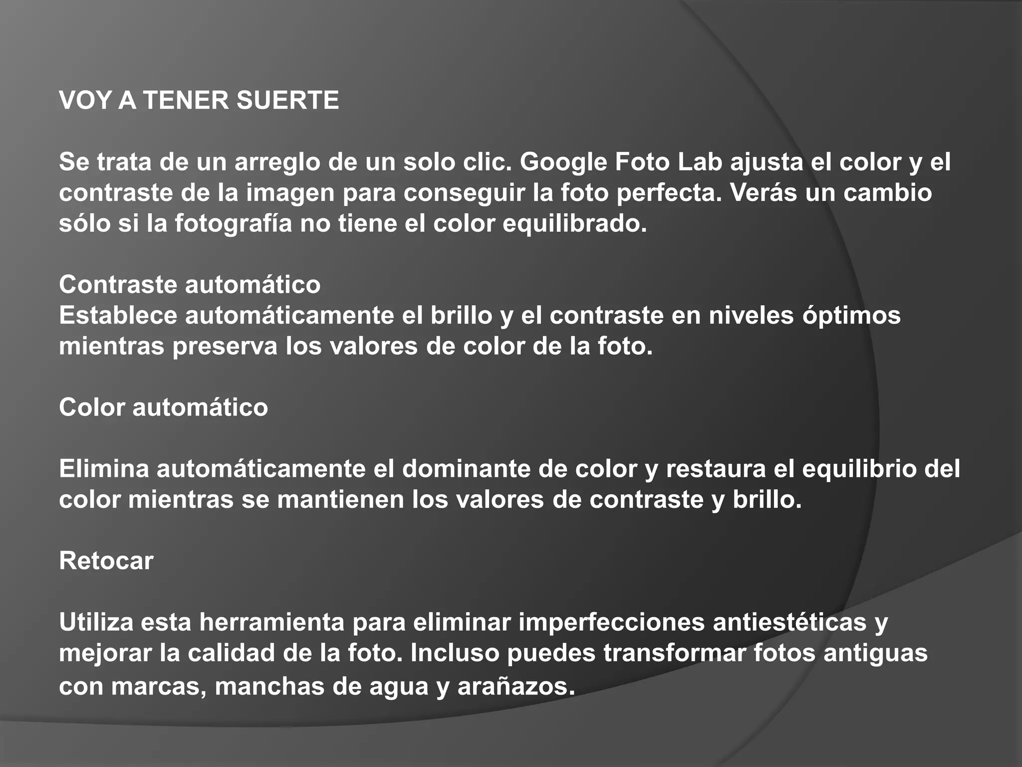 VOY A TENER SUERTE Se trata de un arreglo de un solo clic. Google Foto Lab ajusta el color y el contraste de la imagen para conseguir la foto perfecta. Verás un cambio sólo si la fotografía no tiene el color equilibrado. Contraste automático Establece automáticamente el brillo y el contraste en niveles óptimos mientras preserva los valores de color de la foto. Color automático Elimina automáticamente el dominante de color y restaura el equilibrio del color mientras se mantienen los valores de contraste y brillo. Retocar Utiliza esta herramienta para eliminar imperfecciones antiestéticas y mejorar la calidad de la foto. Incluso puedes transformar fotos antiguas con marcas, manchas de agua y arañazos. 