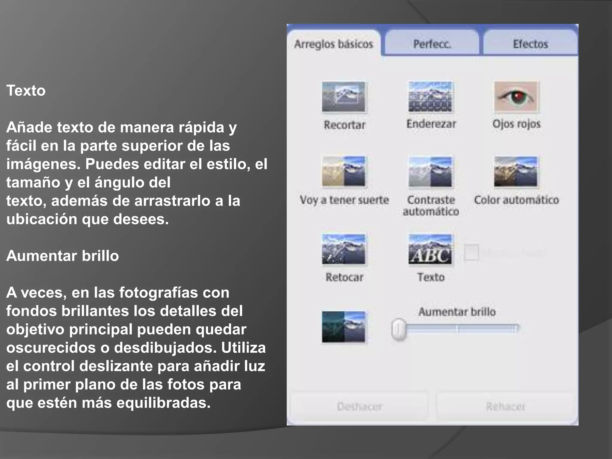 Texto Añade texto de manera rápida y fácil en la parte superior de las imágenes. Puedes editar el estilo, el tamaño y el ángulo del texto, además de arrastrarlo a la ubicación que desees. Aumentar brillo A veces, en las fotografías con fondos brillantes los detalles del objetivo principal pueden quedar oscurecidos o desdibujados. Utiliza el control deslizante para añadir luz al primer plano de las fotos para que estén más equilibradas. 