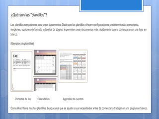 ¿Qué son las "plantillas"?
Las plantillas son patrones para crear documentos. Dado que las plantillas ofrecen configuraciones predeterminadas como texto,
renglones, opciones de formato y diseños de página, le permiten crear documentos más rápidamente que si comenzara con una hoja en
blanco.
(Ejemplos de plantillas)
Portadas de fax Calendarios Agendas de eventos
Como Word tiene muchas plantillas, busque una que se ajuste a sus necesidades antes de comenzar a trabajar en una página en blanco.
 