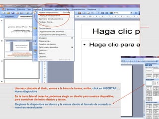 Una vez colocado el título, vamos a la barra de tareas, arriba, click en INSERTAR …
Nueva diapositiva
En la barra lateral derecha, podemos elegir un diseño para nuestra diapositiva,
para combinar distintos objetos y textos.
Elegimos la diapositiva en blanco y le vamos dando el formato de acuerdo a
nuestras necesidades
 