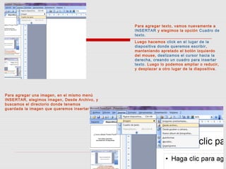 Para agregar texto, vamos nuevamente a
INSERTAR y elegimos la opción Cuadro de
texto.
Luego hacemos click en el lugar de la
diapositiva donde queremos escribir,
manteniendo apretado el botón izquierdo
del mouse, deslizamos el cursor hacia la
derecha, creando un cuadro para insertar
texto. Luego lo podemos ampliar o reducir,
y desplazar a otro lugar de la diapositiva.
Para agregar una imagen, en el mismo menú
INSERTAR, elegimos Imagen, Desde Archivo, y
buscamos el directorio donde tenemos
guardada la imagen que queremos insertar
 