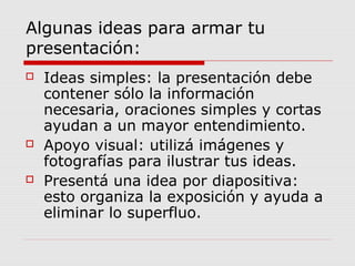 Algunas ideas para armar tu
presentación:
 Ideas simples: la presentación debe
contener sólo la información
necesaria, oraciones simples y cortas
ayudan a un mayor entendimiento.
 Apoyo visual: utilizá imágenes y
fotografías para ilustrar tus ideas.
 Presentá una idea por diapositiva:
esto organiza la exposición y ayuda a
eliminar lo superfluo.
 