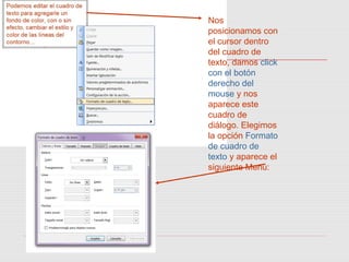 Nos
posicionamos con
el cursor dentro
del cuadro de
texto, damos click
con el botón
derecho del
mouse y nos
aparece este
cuadro de
diálogo. Elegimos
la opción Formato
de cuadro de
texto y aparece el
siguiente Menú:
 