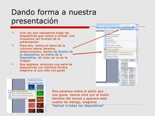 Dando forma a nuestra
presentación
 Una vez que realizamos todas las
diapositivas que vamos a utilizar, nos
ocupamos del formato de la
presentación.
 Para ello, vamos al menú de la
columna lateral derecha,
seleccionamos, dentro de Diseño de
la diapositiva, en Estilo de la
Diapositiva, tal como se ve en la
imagen.
 Nos aparece, entonces una serie de
diapositivas con distintos fondos,
elegimos la que más nos gusta
Nos paramos sobre el estilo que
nos gusta, damos click con el botón
derecho del mouse y aparece este
cuadro de diálogo, elegimos
“Aplicar a todas las diapositivas”
 