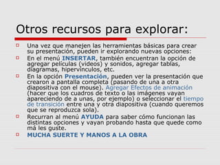 Otros recursos para explorar:
 Una vez que manejen las herramientas básicas para crear
su presentación, pueden ir explorando nuevas opciones:
 En el menú INSERTAR, también encuentran la opción de
agregar películas (videos) y sonidos, agregar tablas,
diagramas, hipervínculos, etc.
 En la opción Presentación, pueden ver la presentación que
crearon a pantalla completa (pasando de una a otra
diapositiva con el mouse). Agregar Efectos de animación
(hacer que los cuadros de texto o las imágenes vayan
apareciendo de a unas, por ejemplo) o seleccionar el tiempo
de transición entre una y otra diapositiva (cuando queremos
que se reproduzca sola).
 Recurran al menú AYUDA para saber cómo funcionan las
distintas opciones y vayan probando hasta que quede como
má les guste.
 MUCHA SUERTE Y MANOS A LA OBRA
 
