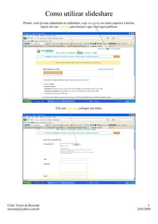 Como utilizar slideshare
           Pronto, você já esta cadastrado no slideshare, veja seu nome no canto superior à direita.
                        Agora clic em upload, para buscar o que você quer publicar.




                                    Clic em procurar, coloque um titulo.




Cirlei Torres de Rezende                                                                                      3
rezzendy@yahoo.com.br                                                                                  20/8/2009
 