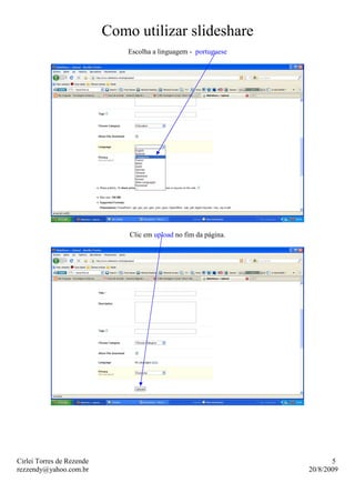 Como utilizar slideshare
                               Escolha a linguagem - portuguese




                               Clic em upload no fim da página.




Cirlei Torres de Rezende                                                 5
rezzendy@yahoo.com.br                                             20/8/2009
 