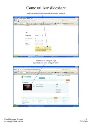 Como utilizar slideshare
                           Veja que esta carregando seu arquivo para publicar




                                    Terminou de carregar, veja.
                                  Agora dê dois clics nele para abrir.




Cirlei Torres de Rezende                                                               6
rezzendy@yahoo.com.br                                                           20/8/2009
 