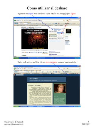 Como utilizar slideshare
                 Agora vá em embed para selecionar e com o botão auxiliar peça para copiar.




                Agora pode abrir o seu blog, clic em nova postagem no canto superior direito




Cirlei Torres de Rezende                                                                              7
rezzendy@yahoo.com.br                                                                          20/8/2009
 