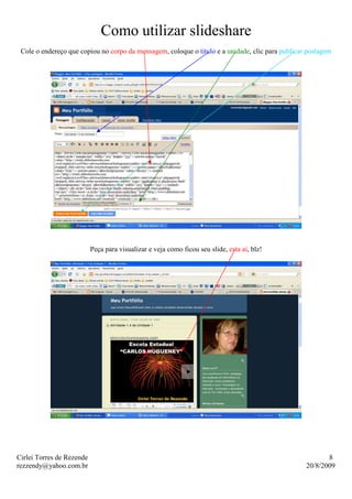 Como utilizar slideshare
 Cole o endereço que copiou no corpo da mensagem, coloque o titulo e a unidade, clic para publicar postagem




                           Peça para visualizar e veja como ficou seu slide, esta aí, blz!




Cirlei Torres de Rezende                                                                                 8
rezzendy@yahoo.com.br                                                                             20/8/2009
 
