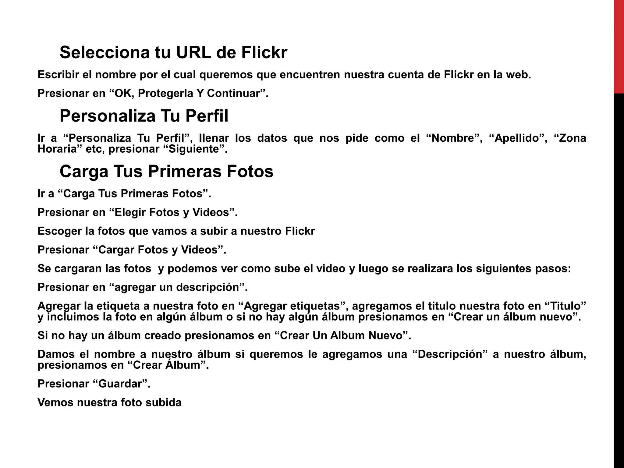 Selecciona tu URL de Flickr
Escribir el nombre por el cual queremos que encuentren nuestra cuenta de Flickr en la web.
Presionar en “OK, Protegerla Y Continuar”.
Personaliza Tu Perfil
Ir a “Personaliza Tu Perfil”, llenar los datos que nos pide como el “Nombre”, “Apellido”, “Zona
Horaria” etc, presionar “Siguiente”.
Carga Tus Primeras Fotos
Ir a “Carga Tus Primeras Fotos”.
Presionar en “Elegir Fotos y Videos”.
Escoger la fotos que vamos a subir a nuestro Flickr
Presionar “Cargar Fotos y Videos”.
Se cargaran las fotos y podemos ver como sube el video y luego se realizara los siguientes pasos:
Presionar en “agregar un descripción”.
Agregar la etiqueta a nuestra foto en “Agregar etiquetas”, agregamos el titulo nuestra foto en “Titulo”
y incluimos la foto en algún álbum o si no hay algún álbum presionamos en “Crear un álbum nuevo”.
Si no hay un álbum creado presionamos en “Crear Un Album Nuevo”.
Damos el nombre a nuestro álbum si queremos le agregamos una “Descripción” a nuestro álbum,
presionamos en “Crear Álbum”.
Presionar “Guardar”.
Vemos nuestra foto subida
 