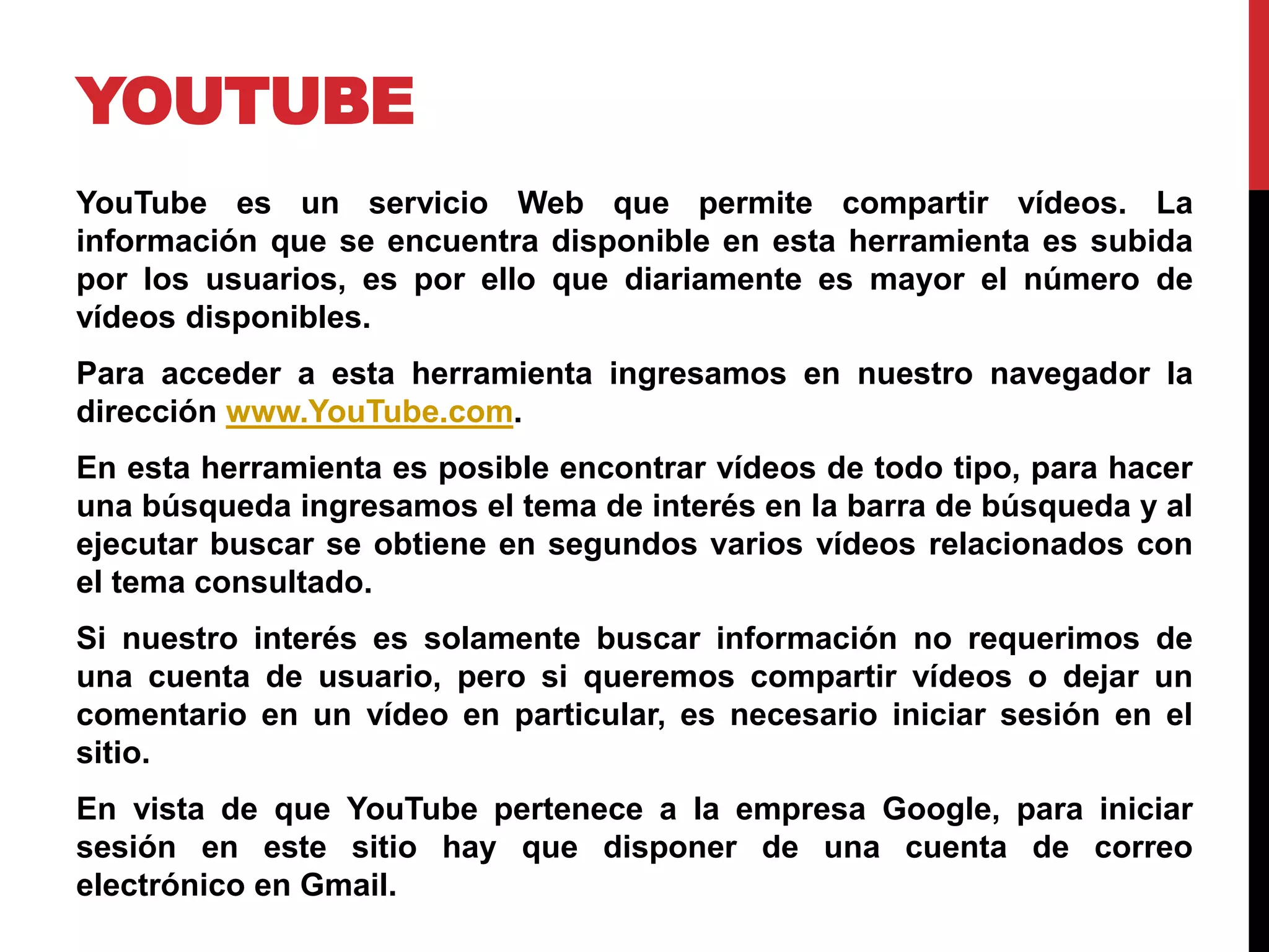 YOUTUBE
YouTube es un servicio Web que permite compartir vídeos. La
información que se encuentra disponible en esta herramienta es subida
por los usuarios, es por ello que diariamente es mayor el número de
vídeos disponibles.
Para acceder a esta herramienta ingresamos en nuestro navegador la
dirección www.YouTube.com.
En esta herramienta es posible encontrar vídeos de todo tipo, para hacer
una búsqueda ingresamos el tema de interés en la barra de búsqueda y al
ejecutar buscar se obtiene en segundos varios vídeos relacionados con
el tema consultado.
Si nuestro interés es solamente buscar información no requerimos de
una cuenta de usuario, pero si queremos compartir vídeos o dejar un
comentario en un vídeo en particular, es necesario iniciar sesión en el
sitio.
En vista de que YouTube pertenece a la empresa Google, para iniciar
sesión en este sitio hay que disponer de una cuenta de correo
electrónico en Gmail.
 