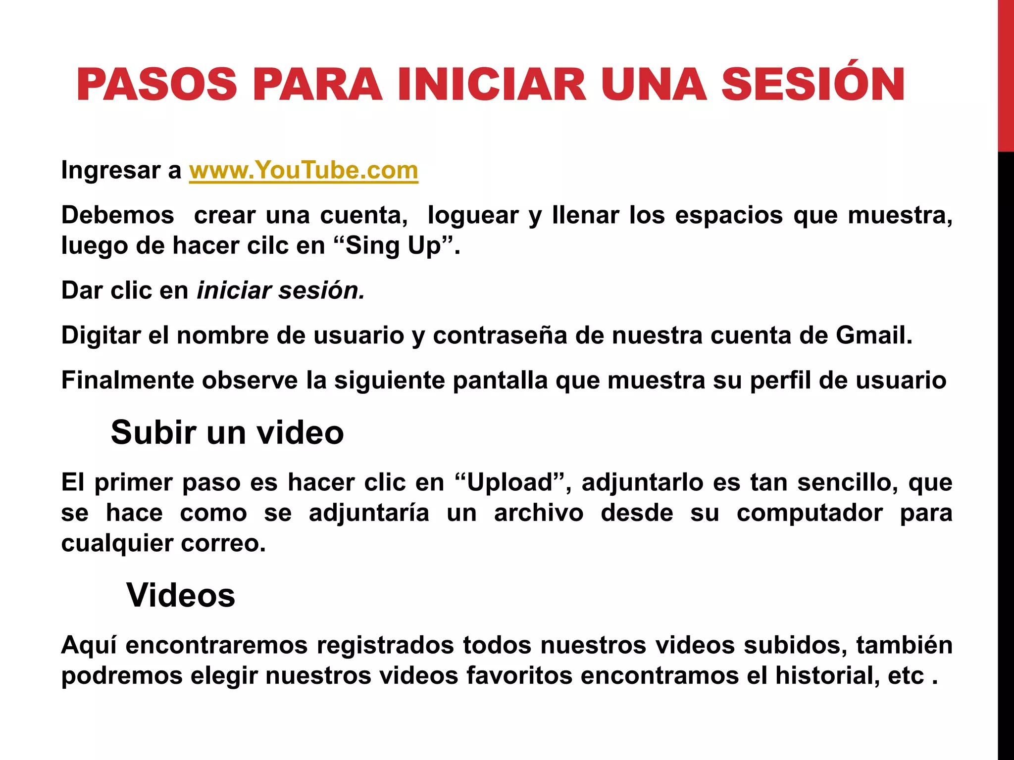 PASOS PARA INICIAR UNA SESIÓN
Ingresar a www.YouTube.com
Debemos crear una cuenta, loguear y llenar los espacios que muestra,
luego de hacer cilc en “Sing Up”.
Dar clic en iniciar sesión.
Digitar el nombre de usuario y contraseña de nuestra cuenta de Gmail.
Finalmente observe la siguiente pantalla que muestra su perfil de usuario
Subir un video
El primer paso es hacer clic en “Upload”, adjuntarlo es tan sencillo, que
se hace como se adjuntaría un archivo desde su computador para
cualquier correo.
Videos
Aquí encontraremos registrados todos nuestros videos subidos, también
podremos elegir nuestros videos favoritos encontramos el historial, etc .
 